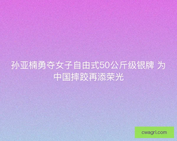 孙亚楠勇夺女子自由式50公斤级银牌 为中国摔跤再添荣光