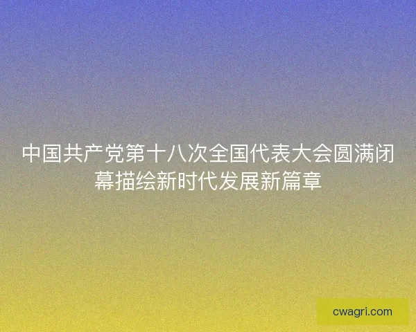 中国共产党第十八次全国代表大会圆满闭幕描绘新时代发展新篇章